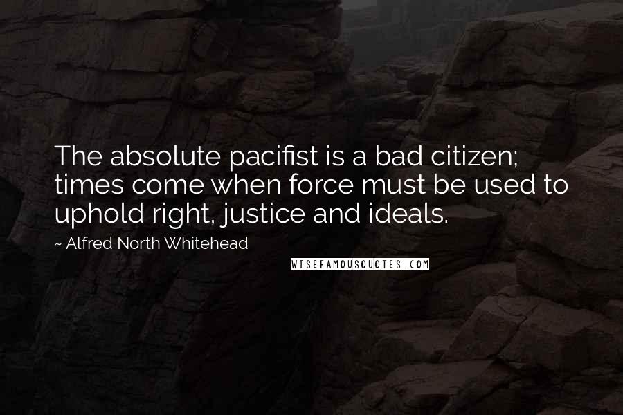 Alfred North Whitehead Quotes: The absolute pacifist is a bad citizen; times come when force must be used to uphold right, justice and ideals.