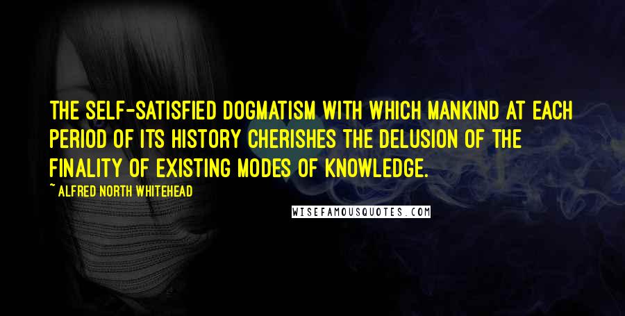 Alfred North Whitehead Quotes: The self-satisfied dogmatism with which mankind at each period of its history cherishes the delusion of the finality of existing modes of knowledge.