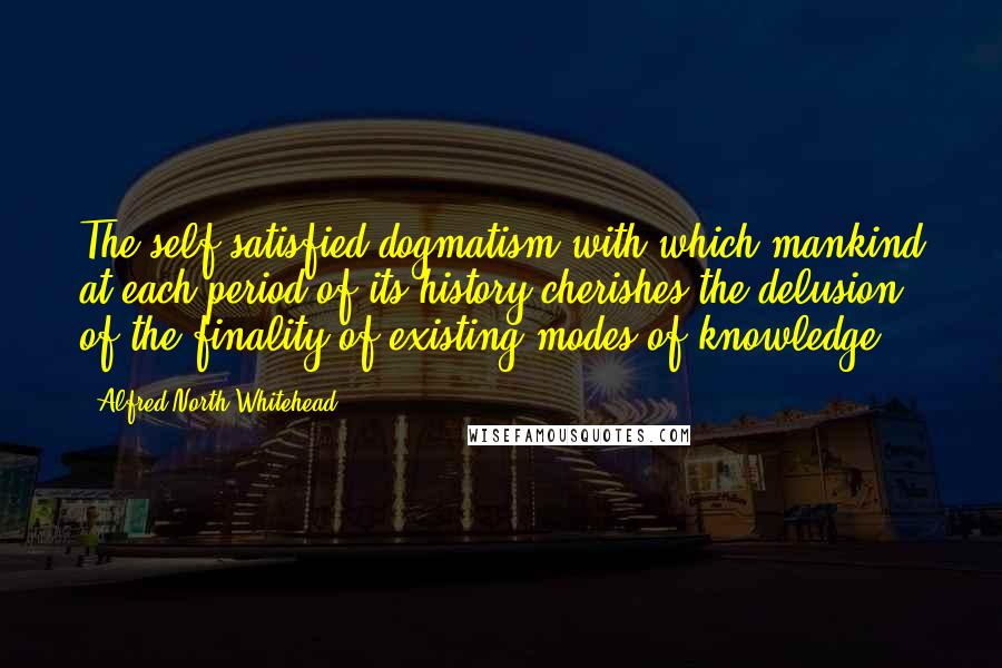 Alfred North Whitehead Quotes: The self-satisfied dogmatism with which mankind at each period of its history cherishes the delusion of the finality of existing modes of knowledge.