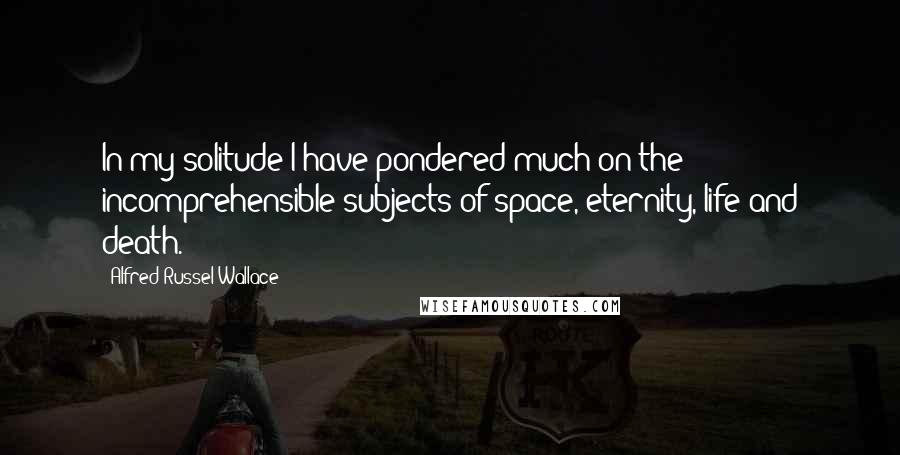 Alfred Russel Wallace Quotes: In my solitude I have pondered much on the incomprehensible subjects of space, eternity, life and death.