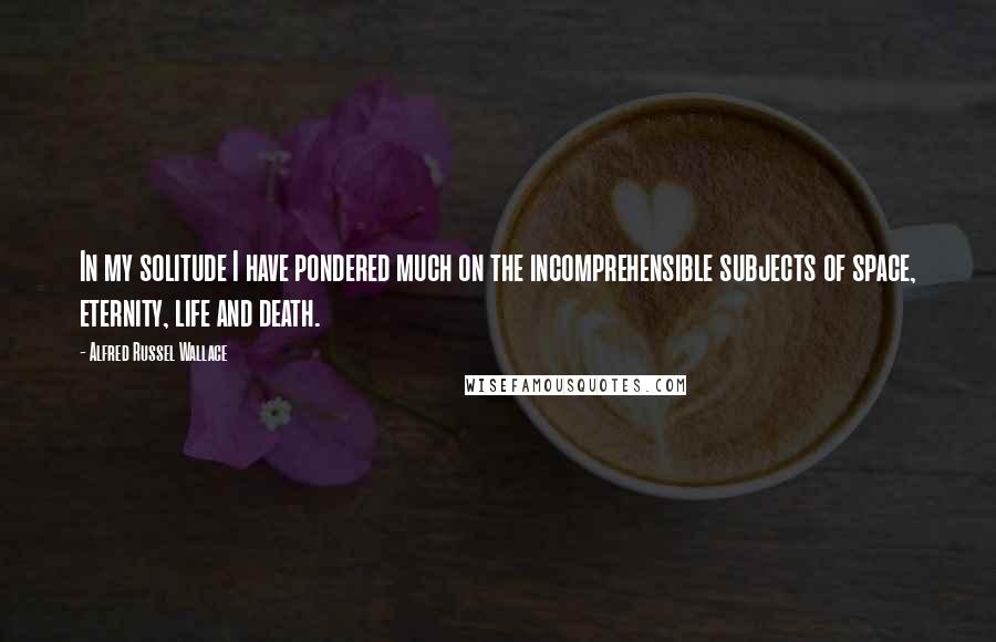 Alfred Russel Wallace Quotes: In my solitude I have pondered much on the incomprehensible subjects of space, eternity, life and death.