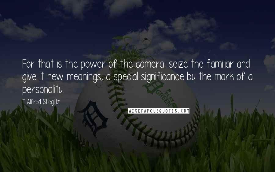 Alfred Stieglitz Quotes: For that is the power of the camera: seize the familiar and give it new meanings, a special significance by the mark of a personality.