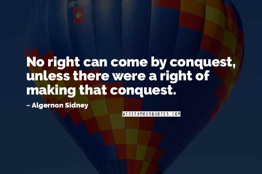 Algernon Sidney Quotes: No right can come by conquest, unless there were a right of making that conquest.