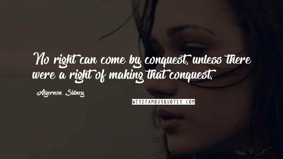 Algernon Sidney Quotes: No right can come by conquest, unless there were a right of making that conquest.