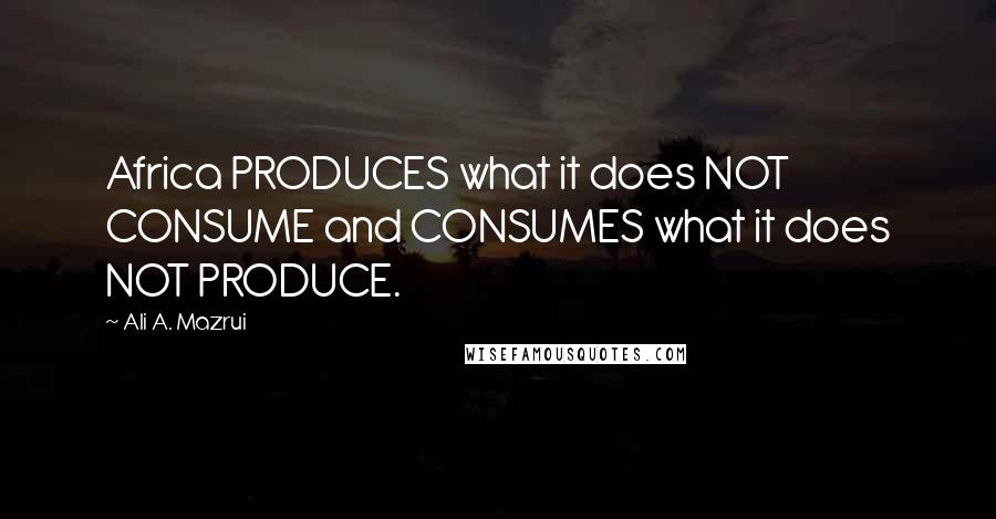 Ali A. Mazrui Quotes: Africa PRODUCES what it does NOT CONSUME and CONSUMES what it does NOT PRODUCE.