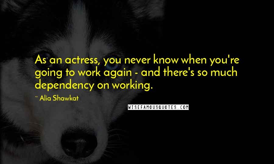 Alia Shawkat Quotes: As an actress, you never know when you're going to work again - and there's so much dependency on working.