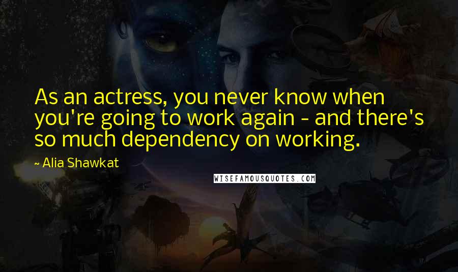 Alia Shawkat Quotes: As an actress, you never know when you're going to work again - and there's so much dependency on working.