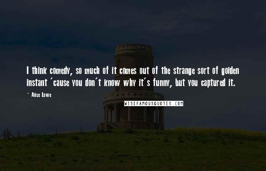 Alice Lowe Quotes: I think comedy, so much of it comes out of the strange sort of golden instant 'cause you don't know why it's funny, but you captured it.