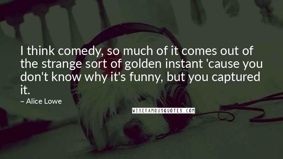 Alice Lowe Quotes: I think comedy, so much of it comes out of the strange sort of golden instant 'cause you don't know why it's funny, but you captured it.