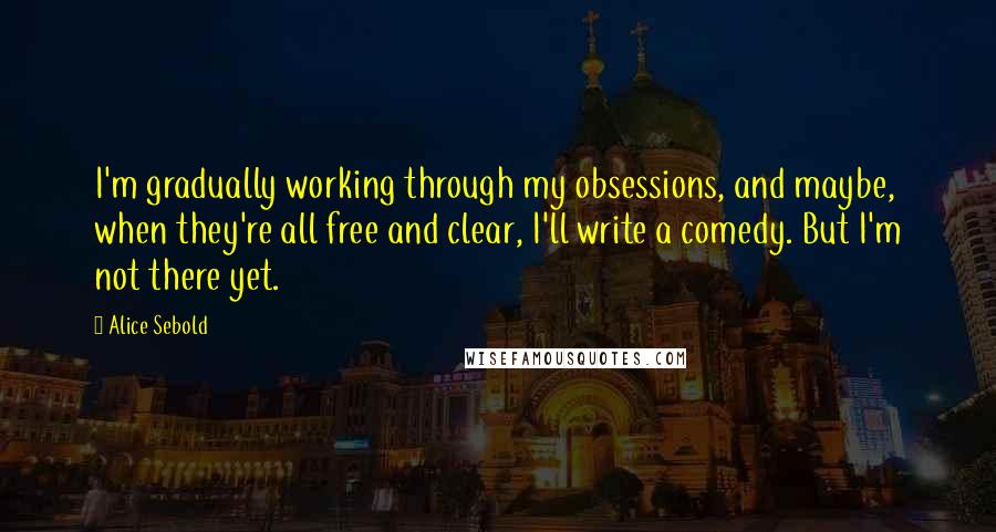 Alice Sebold Quotes: I'm gradually working through my obsessions, and maybe, when they're all free and clear, I'll write a comedy. But I'm not there yet.