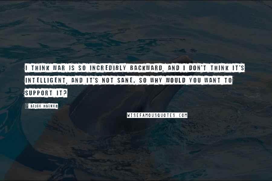 Alice Walker Quotes: I think war is so incredibly backward, and I don't think it's intelligent, and it's not sane. So why would you want to support it?