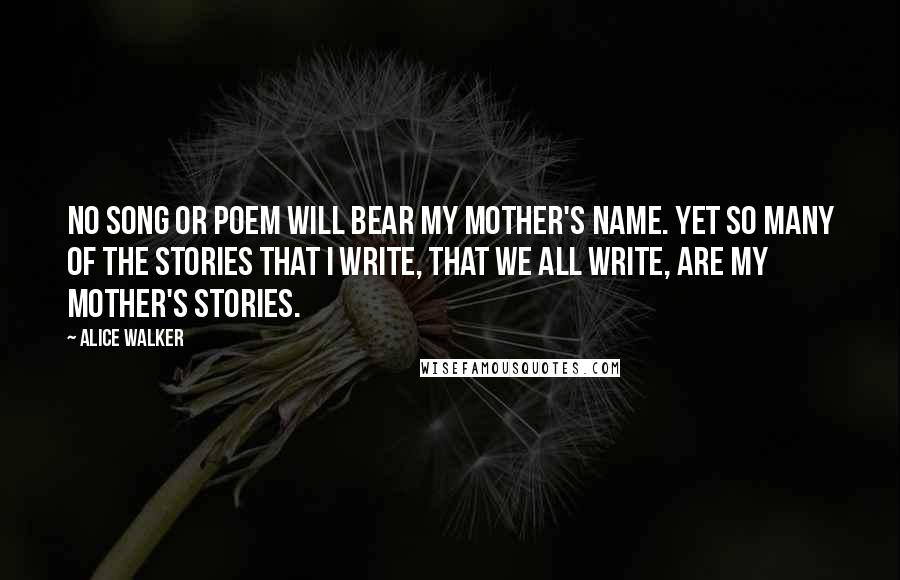 Alice Walker Quotes: No song or poem will bear my mother's name. Yet so many of the stories that I write, that we all write, are my mother's stories.