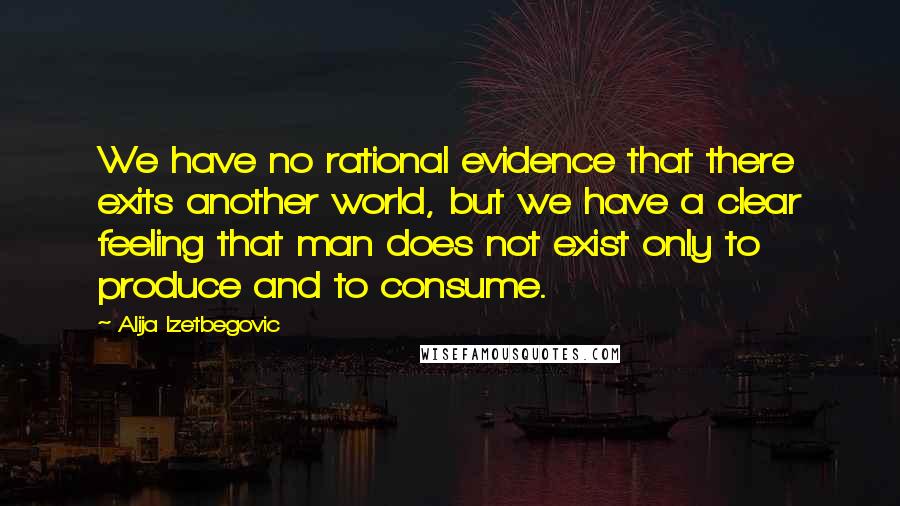 Alija Izetbegovic Quotes: We have no rational evidence that there exits another world, but we have a clear feeling that man does not exist only to produce and to consume.