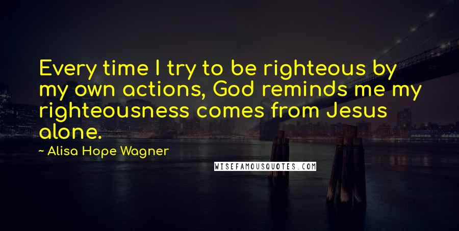 Alisa Hope Wagner Quotes: Every time I try to be righteous by my own actions, God reminds me my righteousness comes from Jesus alone.