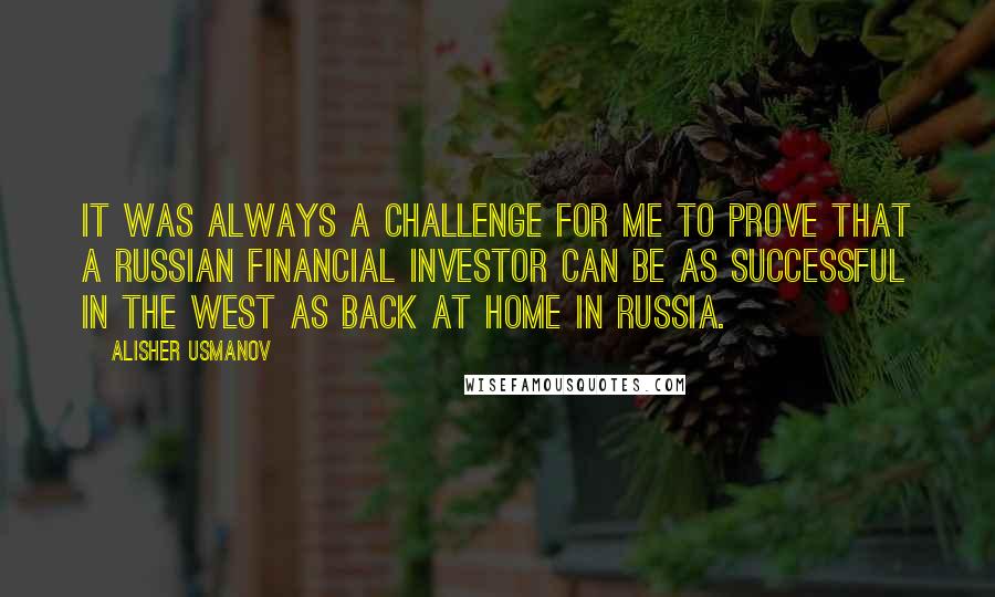 Alisher Usmanov Quotes: It was always a challenge for me to prove that a Russian financial investor can be as successful in the West as back at home in Russia.