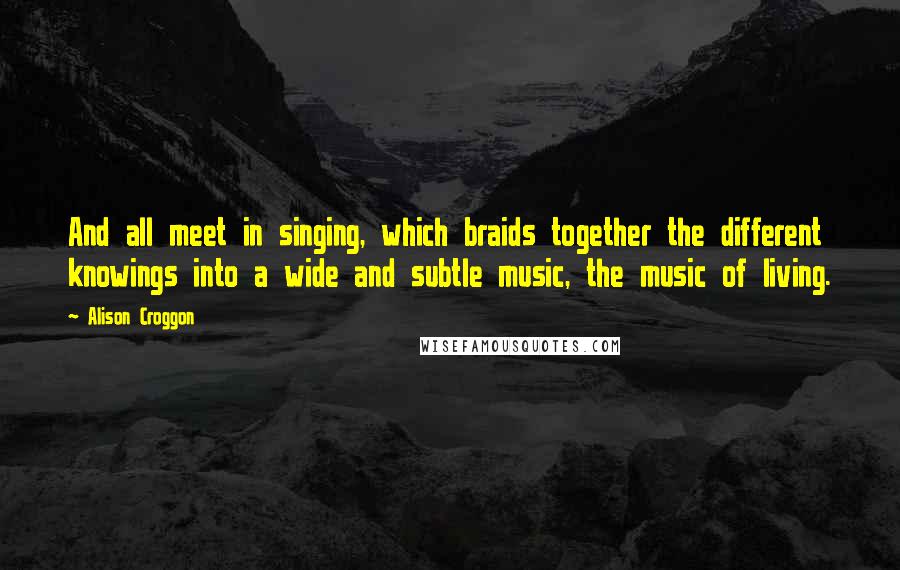 Alison Croggon Quotes: And all meet in singing, which braids together the different knowings into a wide and subtle music, the music of living.