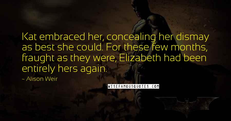 Alison Weir Quotes: Kat embraced her, concealing her dismay as best she could. For these few months, fraught as they were, Elizabeth had been entirely hers again.