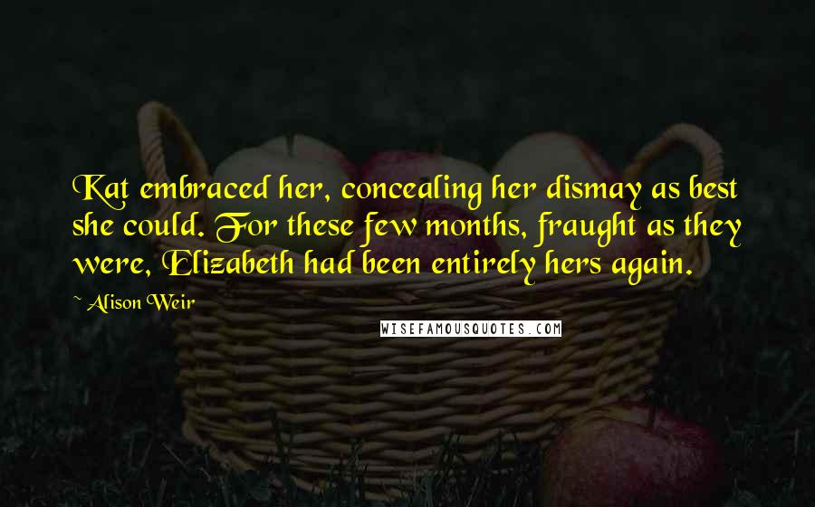 Alison Weir Quotes: Kat embraced her, concealing her dismay as best she could. For these few months, fraught as they were, Elizabeth had been entirely hers again.