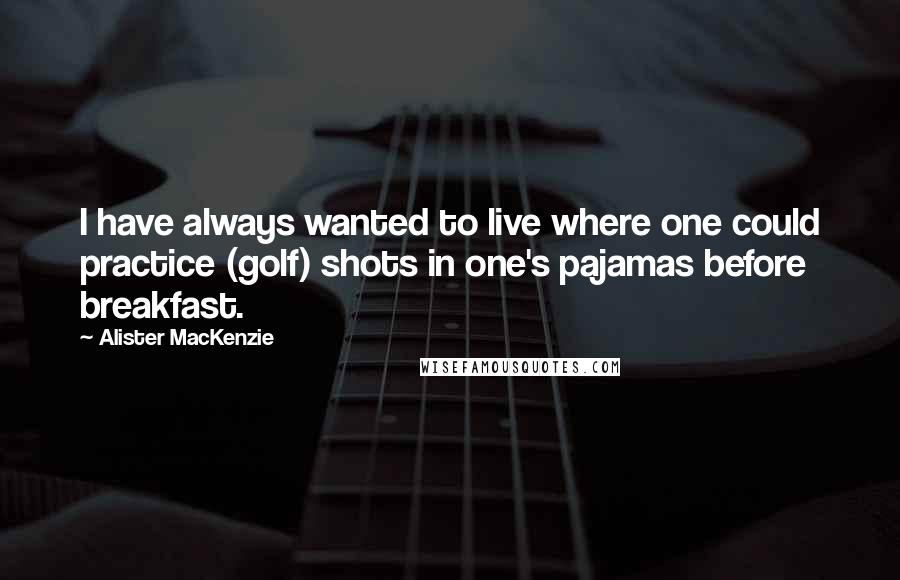 Alister MacKenzie Quotes: I have always wanted to live where one could practice (golf) shots in one's pajamas before breakfast.