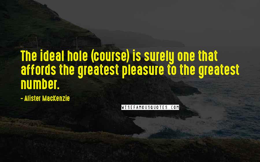 Alister MacKenzie Quotes: The ideal hole (course) is surely one that affords the greatest pleasure to the greatest number.