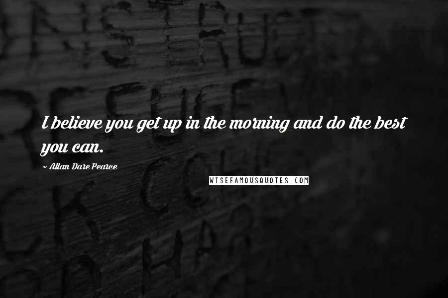 Allan Dare Pearce Quotes: I believe you get up in the morning and do the best you can.