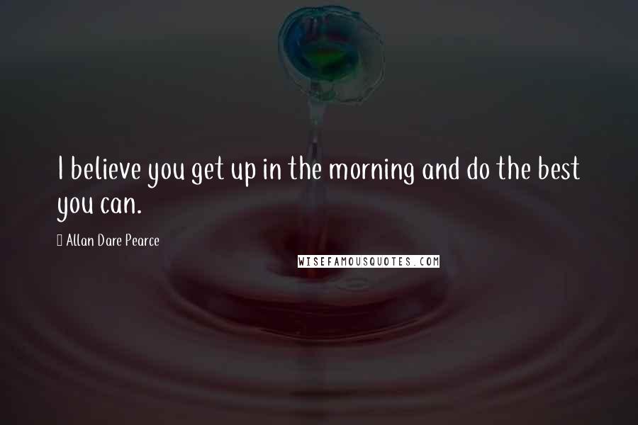 Allan Dare Pearce Quotes: I believe you get up in the morning and do the best you can.