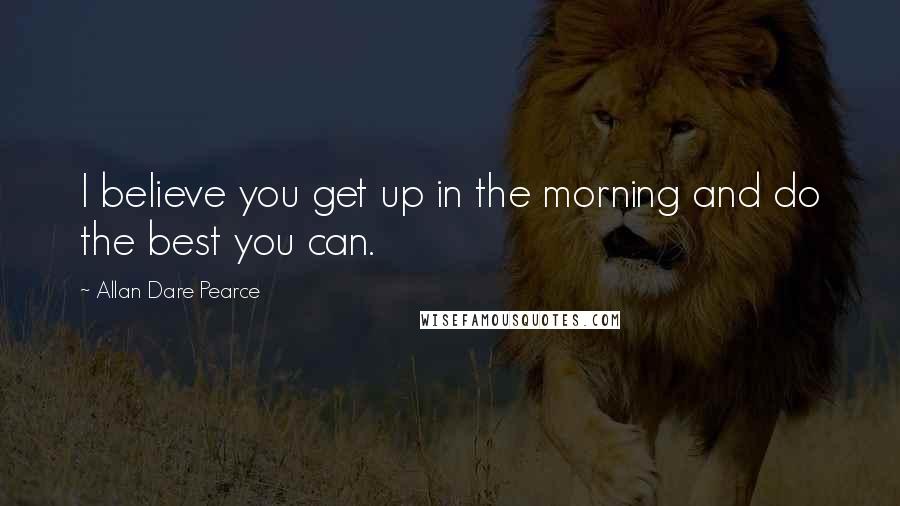 Allan Dare Pearce Quotes: I believe you get up in the morning and do the best you can.