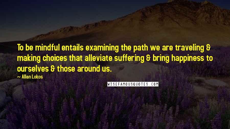 Allan Lokos Quotes: To be mindful entails examining the path we are traveling & making choices that alleviate suffering & bring happiness to ourselves & those around us.