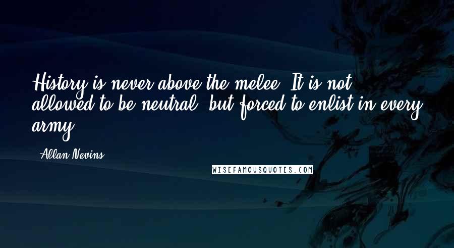 Allan Nevins Quotes: History is never above the melee. It is not allowed to be neutral, but forced to enlist in every army.