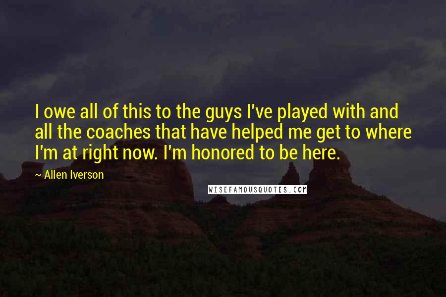 Allen Iverson Quotes: I owe all of this to the guys I've played with and all the coaches that have helped me get to where I'm at right now. I'm honored to be here.