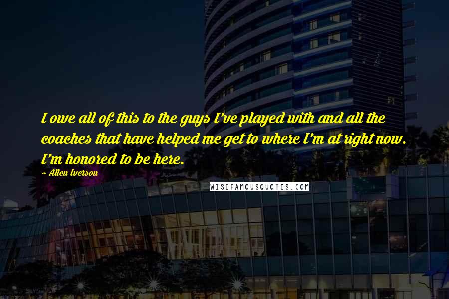 Allen Iverson Quotes: I owe all of this to the guys I've played with and all the coaches that have helped me get to where I'm at right now. I'm honored to be here.