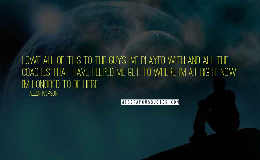 Allen Iverson Quotes: I owe all of this to the guys I've played with and all the coaches that have helped me get to where I'm at right now. I'm honored to be here.