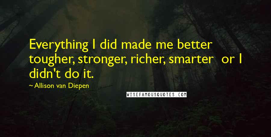 Allison Van Diepen Quotes: Everything I did made me better  tougher, stronger, richer, smarter  or I didn't do it.