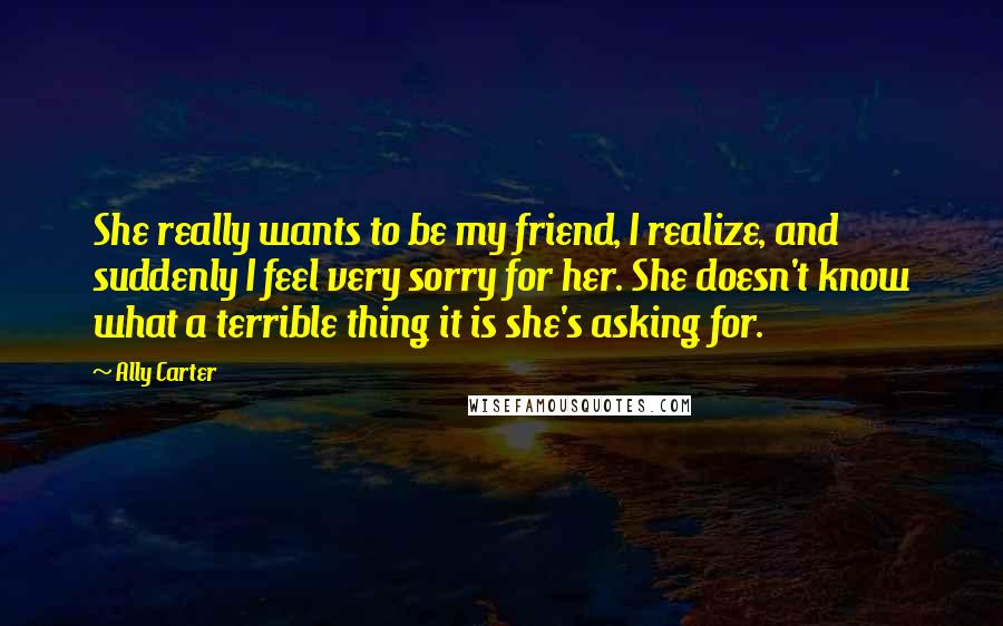 Ally Carter Quotes: She really wants to be my friend, I realize, and suddenly I feel very sorry for her. She doesn't know what a terrible thing it is she's asking for.