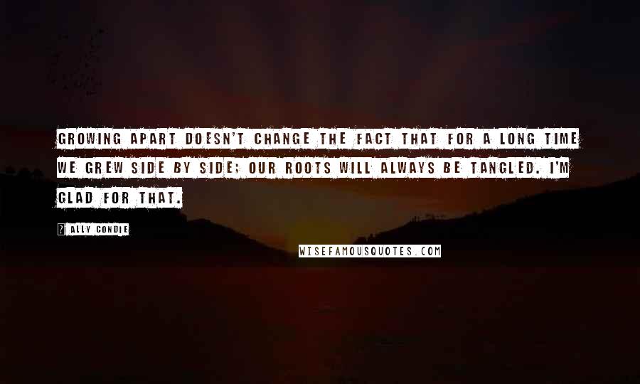 Ally Condie Quotes: Growing apart doesn't change the fact that for a long time we grew side by side; our roots will always be tangled. I'm glad for that.