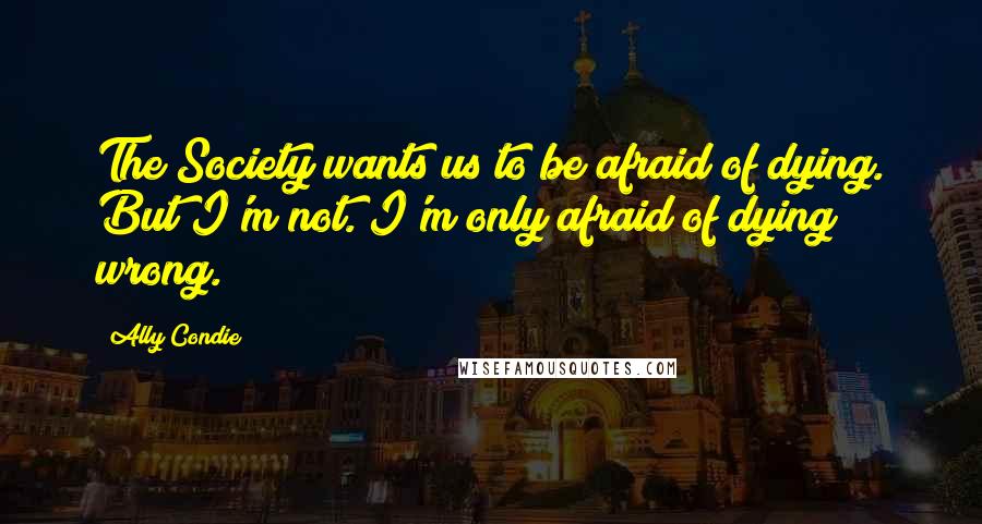 Ally Condie Quotes: The Society wants us to be afraid of dying. But I'm not. I'm only afraid of dying wrong.