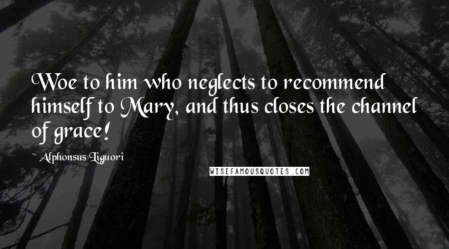 Alphonsus Liguori Quotes: Woe to him who neglects to recommend himself to Mary, and thus closes the channel of grace!