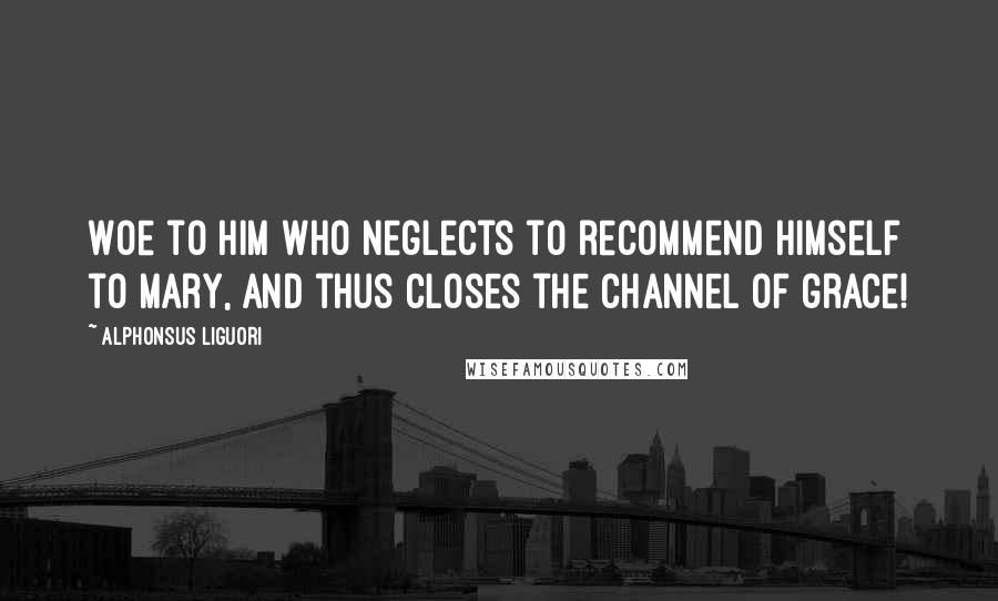 Alphonsus Liguori Quotes: Woe to him who neglects to recommend himself to Mary, and thus closes the channel of grace!