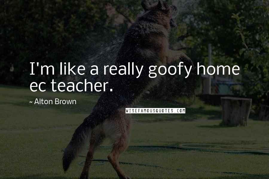 Alton Brown Quotes: I'm like a really goofy home ec teacher.