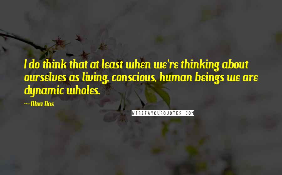 Alva Noe Quotes: I do think that at least when we're thinking about ourselves as living, conscious, human beings we are dynamic wholes.