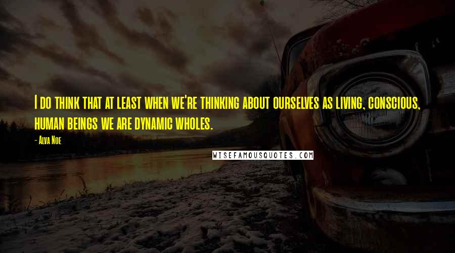 Alva Noe Quotes: I do think that at least when we're thinking about ourselves as living, conscious, human beings we are dynamic wholes.