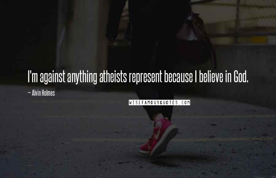 Alvin Holmes Quotes: I'm against anything atheists represent because I believe in God.