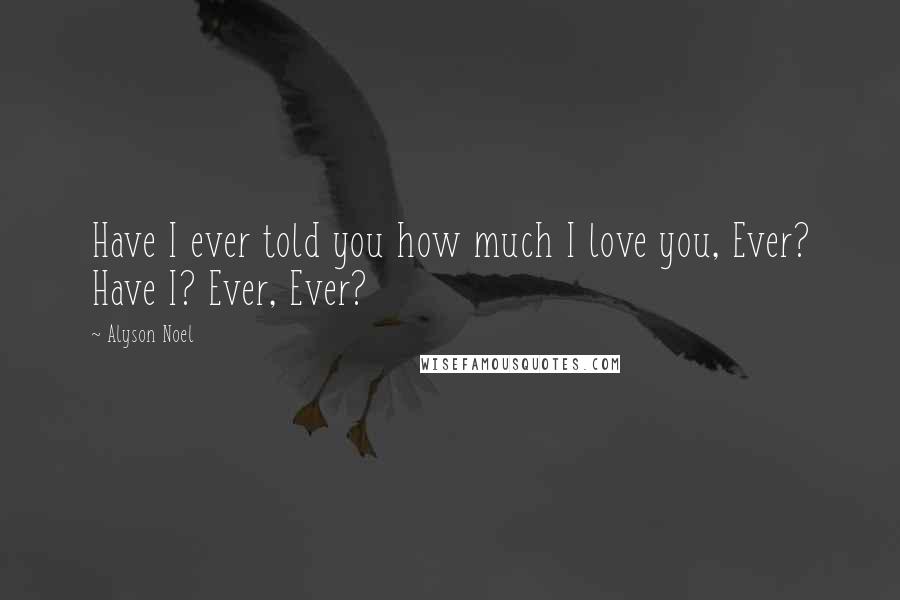 Alyson Noel Quotes: Have I ever told you how much I love you, Ever? Have I? Ever, Ever?