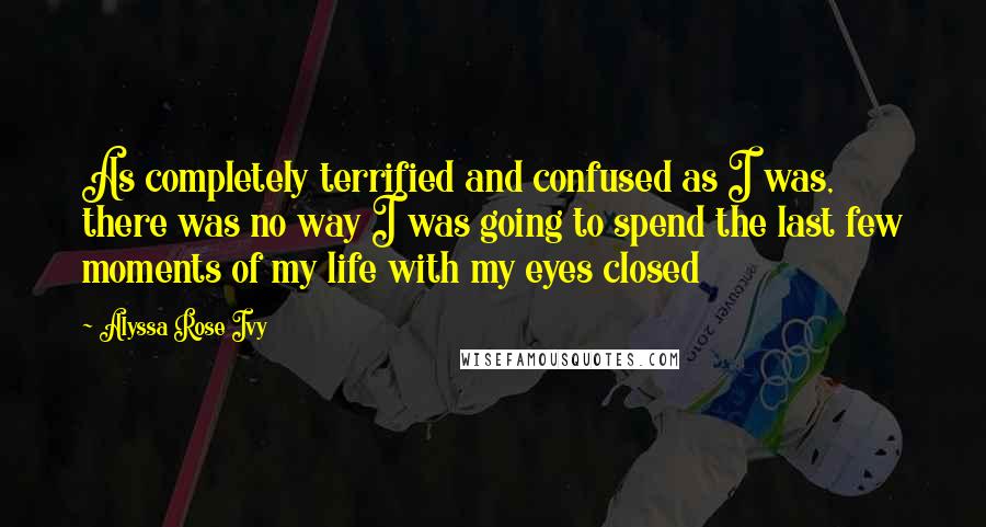 Alyssa Rose Ivy Quotes: As completely terrified and confused as I was, there was no way I was going to spend the last few moments of my life with my eyes closed