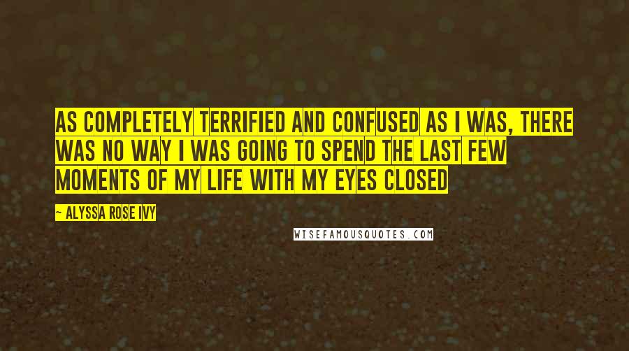 Alyssa Rose Ivy Quotes: As completely terrified and confused as I was, there was no way I was going to spend the last few moments of my life with my eyes closed