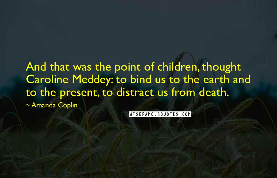 Amanda Coplin Quotes: And that was the point of children, thought Caroline Meddey: to bind us to the earth and to the present, to distract us from death.