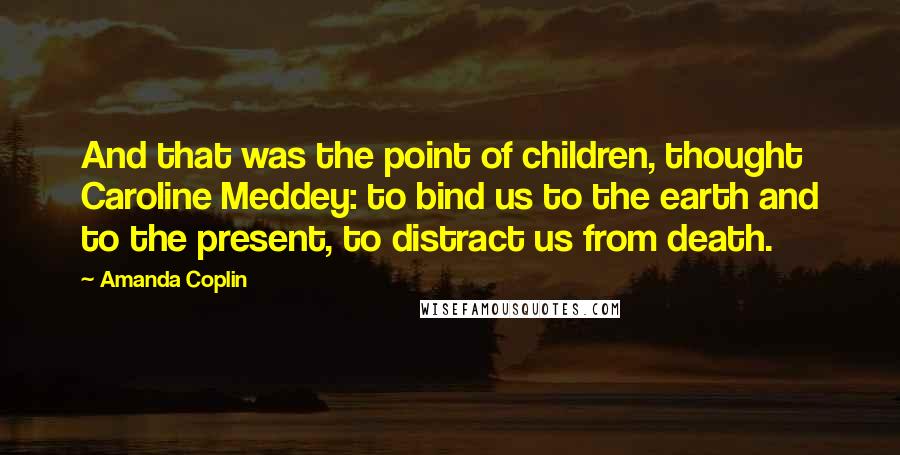 Amanda Coplin Quotes: And that was the point of children, thought Caroline Meddey: to bind us to the earth and to the present, to distract us from death.