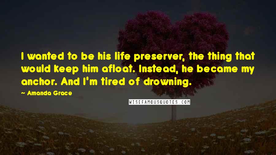 Amanda Grace Quotes: I wanted to be his life preserver, the thing that would keep him afloat. Instead, he became my anchor. And I'm tired of drowning.