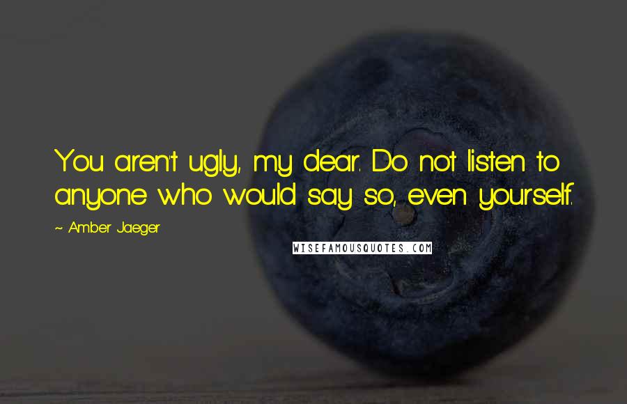 Amber Jaeger Quotes: You aren't ugly, my dear. Do not listen to anyone who would say so, even yourself.