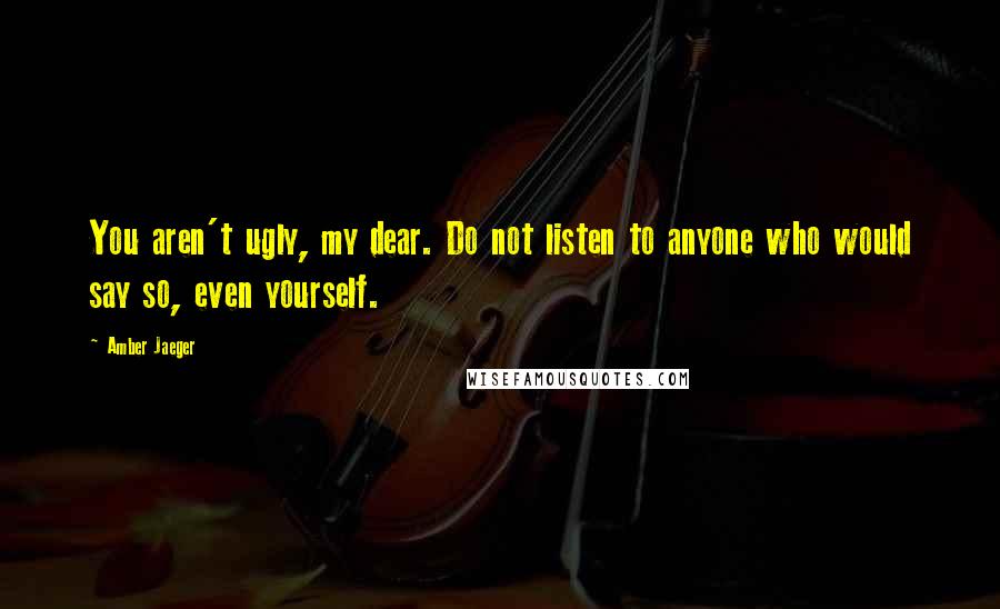 Amber Jaeger Quotes: You aren't ugly, my dear. Do not listen to anyone who would say so, even yourself.